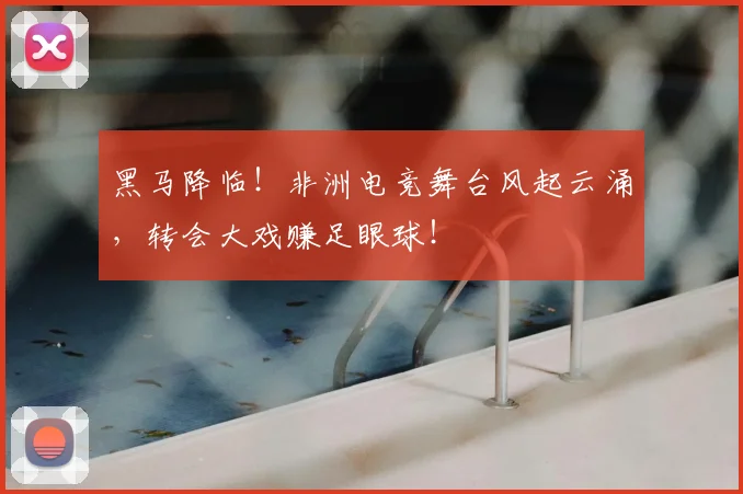 黑马降临！非洲电竞舞台风起云涌，转会大戏赚足眼球！