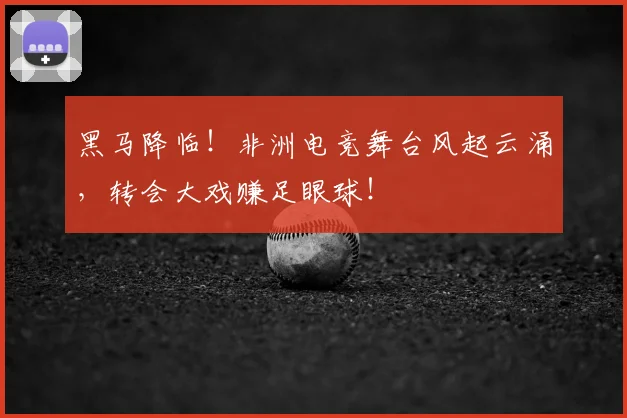 黑马降临！非洲电竞舞台风起云涌，转会大戏赚足眼球！