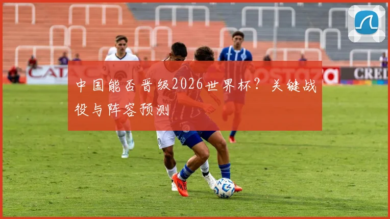 中国能否晋级2026世界杯?关键战役与阵容预测